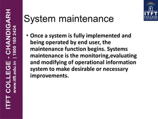 System maintenance
• Once a system is fully implemented and
being operated by end user, the
maintenance function begins. Systems
maintenance is the monitoring,evaluating
and modifying of operational information
system to make desirable or necessary
improvements.
 