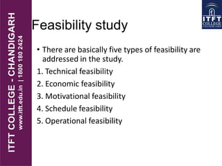 Feasibility study
• There are basically five types of feasibility are
addressed in the study.
1. Technical feasibility
2. Economic feasibility
3. Motivational feasibility
4. Schedule feasibility
5. Operational feasibility
 