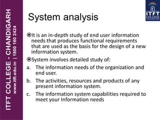 System analysis
It is an in-depth study of end user information
needs that produces functional requirements
that are used as the basis for the design of a new
information system.
System involves detailed study of:
a. The information needs of the organization and
end user.
b. The activities, resources and products of any
present information system.
c. The information system capabilities required to
meet your Information needs
 