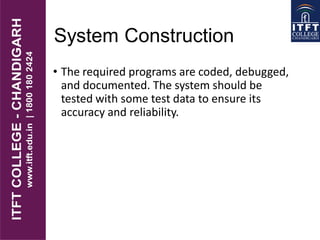 System Construction
• The required programs are coded, debugged,
and documented. The system should be
tested with some test data to ensure its
accuracy and reliability.
 