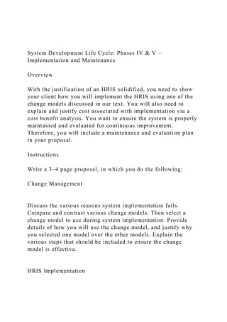 System Development Life Cycle: Phases IV & V –
Implementation and Maintenance
Overview
With the justification of an HRIS solidified, you need to show
your client how you will implement the HRIS using one of the
change models discussed in our text. You will also need to
explain and justify cost associated with implementation via a
cost benefit analysis. You want to ensure the system is properly
maintained and evaluated for continuous improvement.
Therefore, you will include a maintenance and evaluation plan
in your proposal.
Instructions
Write a 3–4 page proposal, in which you do the following:
Change Management
Discuss the various reasons system implementation fails.
Compare and contrast various change models. Then select a
change model to use during system implementation. Provide
details of how you will use the change model, and justify why
you selected one model over the other models. Explain the
various steps that should be included to ensure the change
model is effective.
HRIS Implementation
 