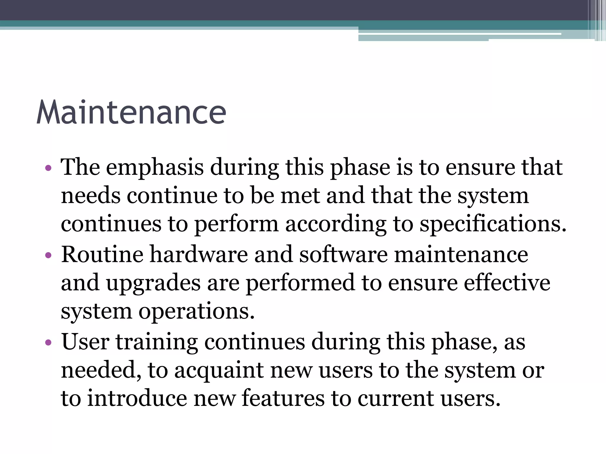 Maintenance
• The emphasis during this phase is to ensure that
  needs continue to be met and that the system
  continues to perform according to specifications.
• Routine hardware and software maintenance
  and upgrades are performed to ensure effective
  system operations.
• User training continues during this phase, as
  needed, to acquaint new users to the system or
  to introduce new features to current users.
 