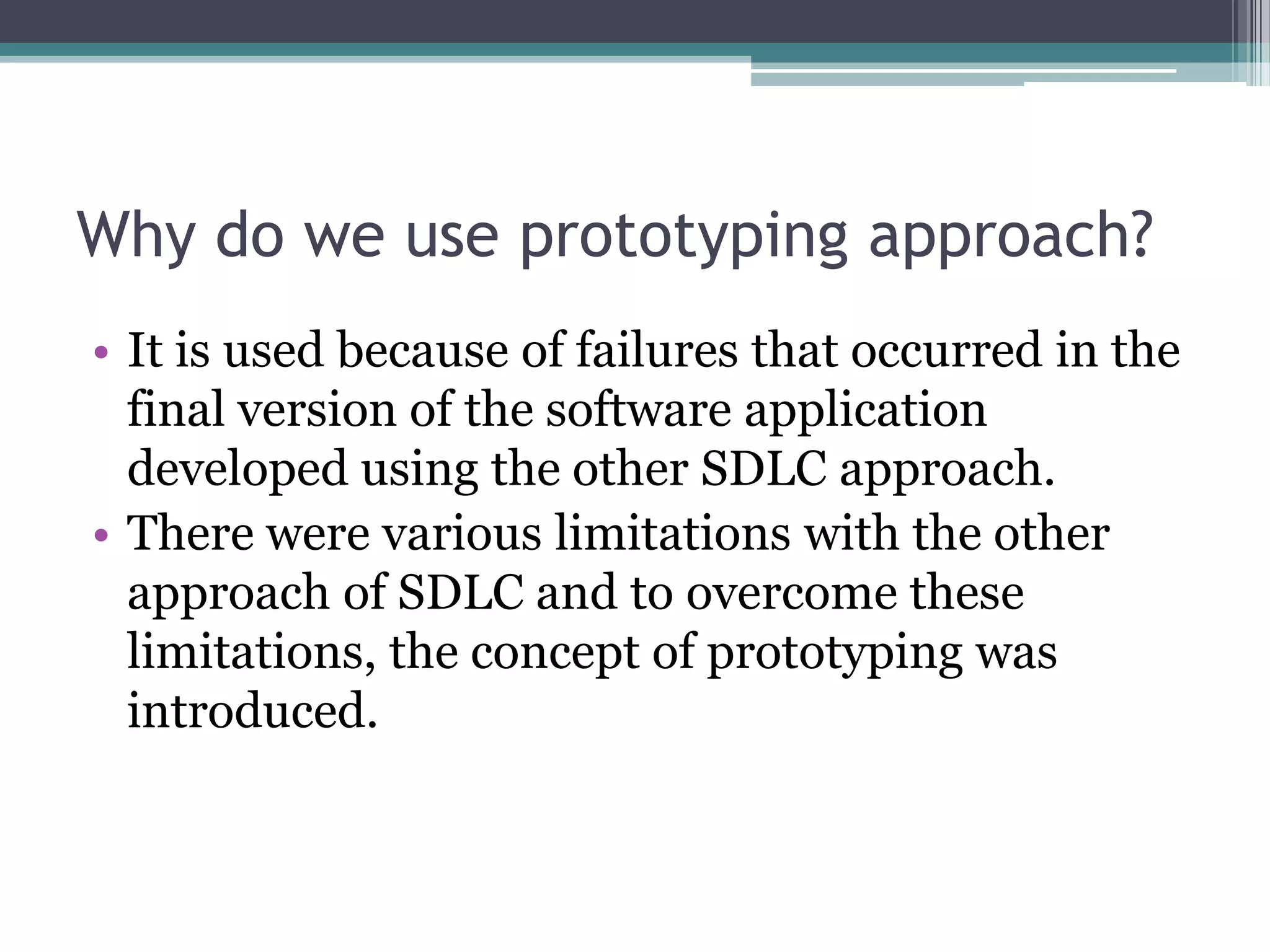 Why do we use prototyping approach?
• It is used because of failures that occurred in the
  final version of the software application
  developed using the other SDLC approach.
• There were various limitations with the other
  approach of SDLC and to overcome these
  limitations, the concept of prototyping was
  introduced.
 