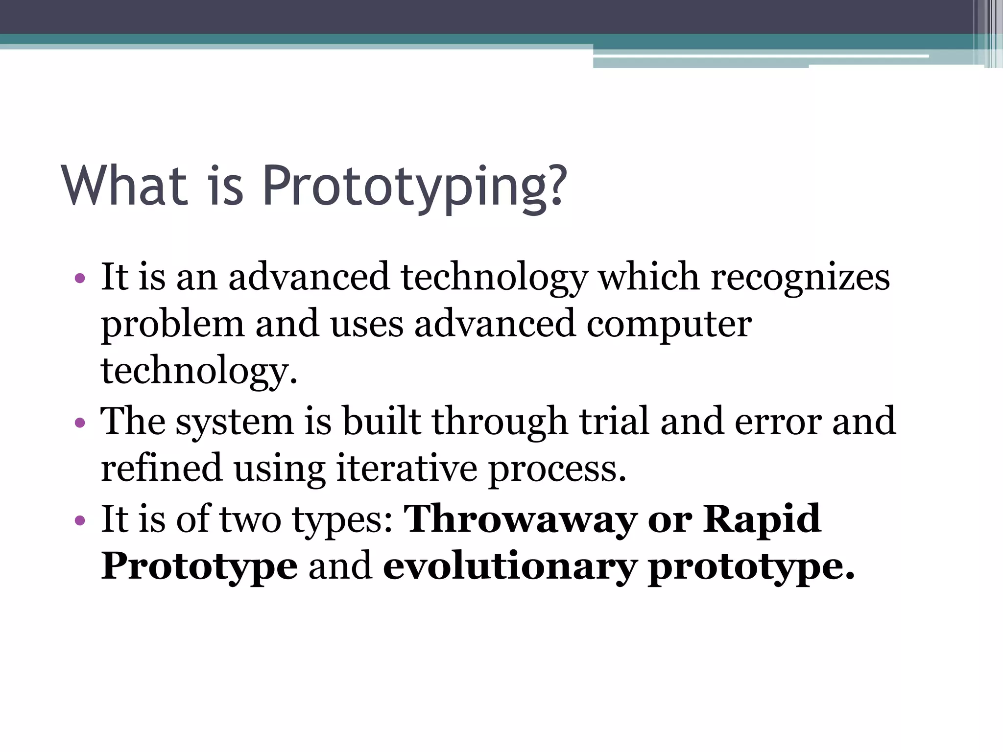 What is Prototyping?
• It is an advanced technology which recognizes
  problem and uses advanced computer
  technology.
• The system is built through trial and error and
  refined using iterative process.
• It is of two types: Throwaway or Rapid
  Prototype and evolutionary prototype.
 