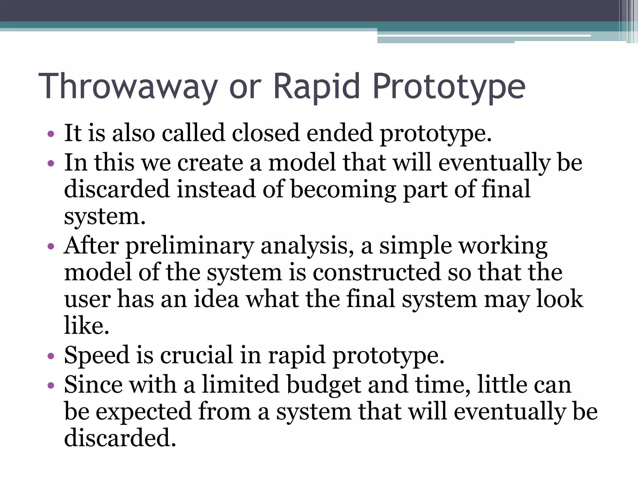 Throwaway or Rapid Prototype
• It is also called closed ended prototype.
• In this we create a model that will eventually be
  discarded instead of becoming part of final
  system.
• After preliminary analysis, a simple working
  model of the system is constructed so that the
  user has an idea what the final system may look
  like.
• Speed is crucial in rapid prototype.
• Since with a limited budget and time, little can
  be expected from a system that will eventually be
  discarded.
 