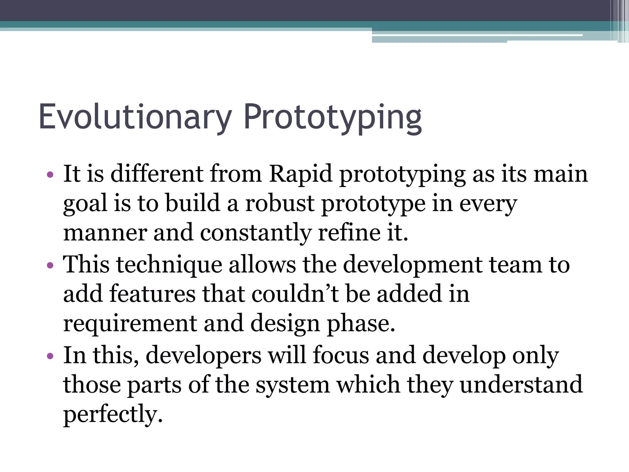 Evolutionary Prototyping
• It is different from Rapid prototyping as its main
  goal is to build a robust prototype in every
  manner and constantly refine it.
• This technique allows the development team to
  add features that couldn’t be added in
  requirement and design phase.
• In this, developers will focus and develop only
  those parts of the system which they understand
  perfectly.
 