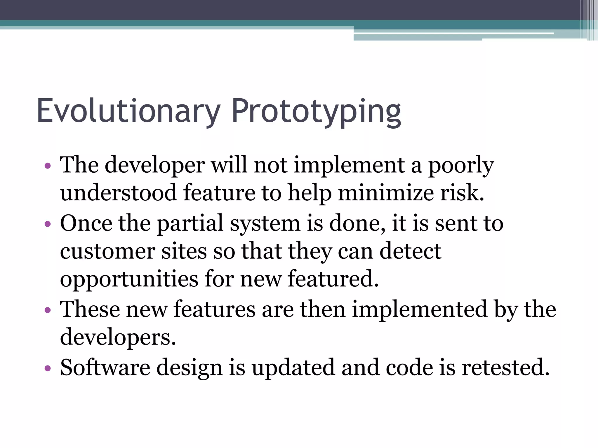 Evolutionary Prototyping
• The developer will not implement a poorly
  understood feature to help minimize risk.
• Once the partial system is done, it is sent to
  customer sites so that they can detect
  opportunities for new featured.
• These new features are then implemented by the
  developers.
• Software design is updated and code is retested.
 