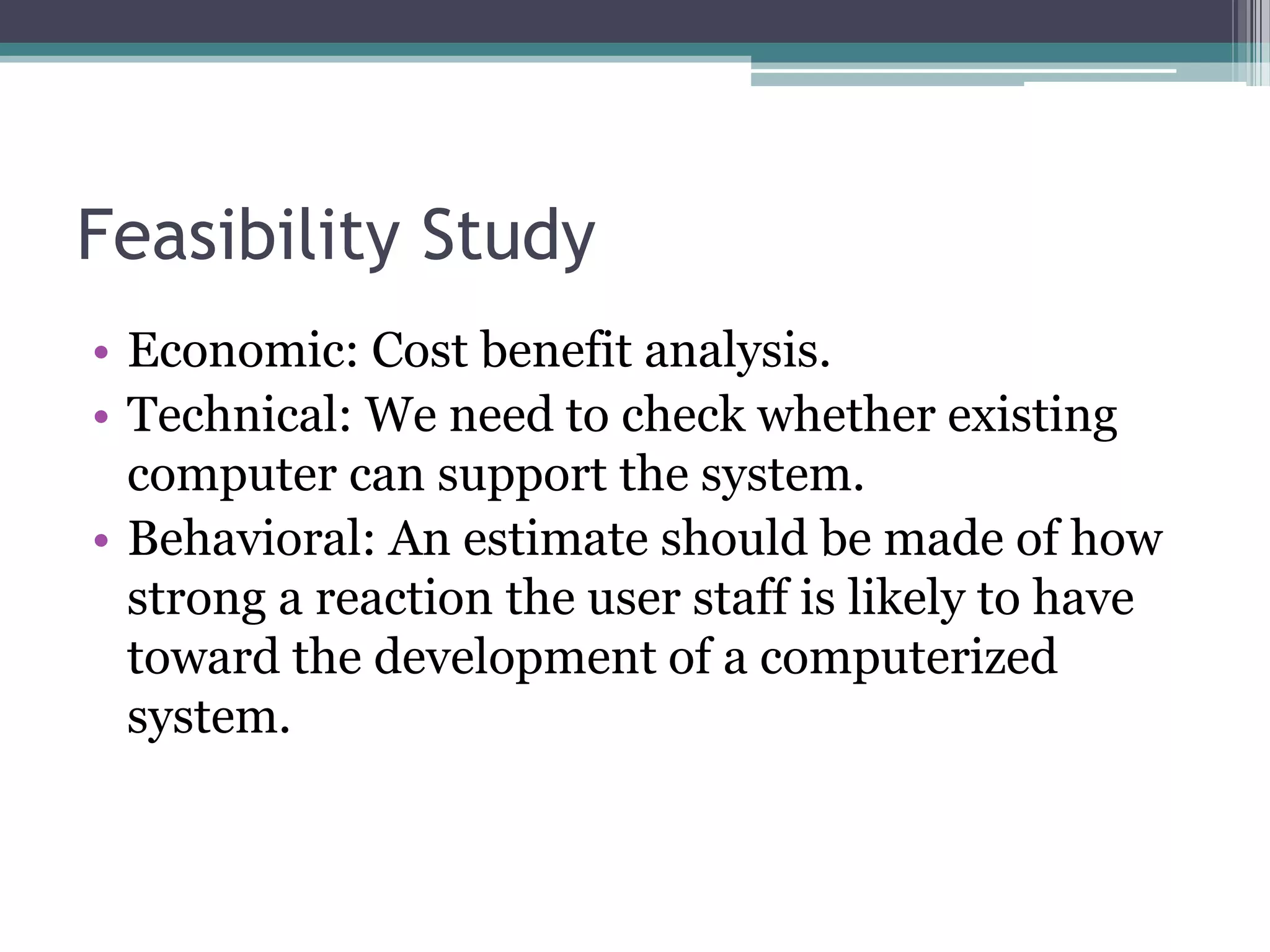 Feasibility Study
• Economic: Cost benefit analysis.
• Technical: We need to check whether existing
  computer can support the system.
• Behavioral: An estimate should be made of how
  strong a reaction the user staff is likely to have
  toward the development of a computerized
  system.
 
