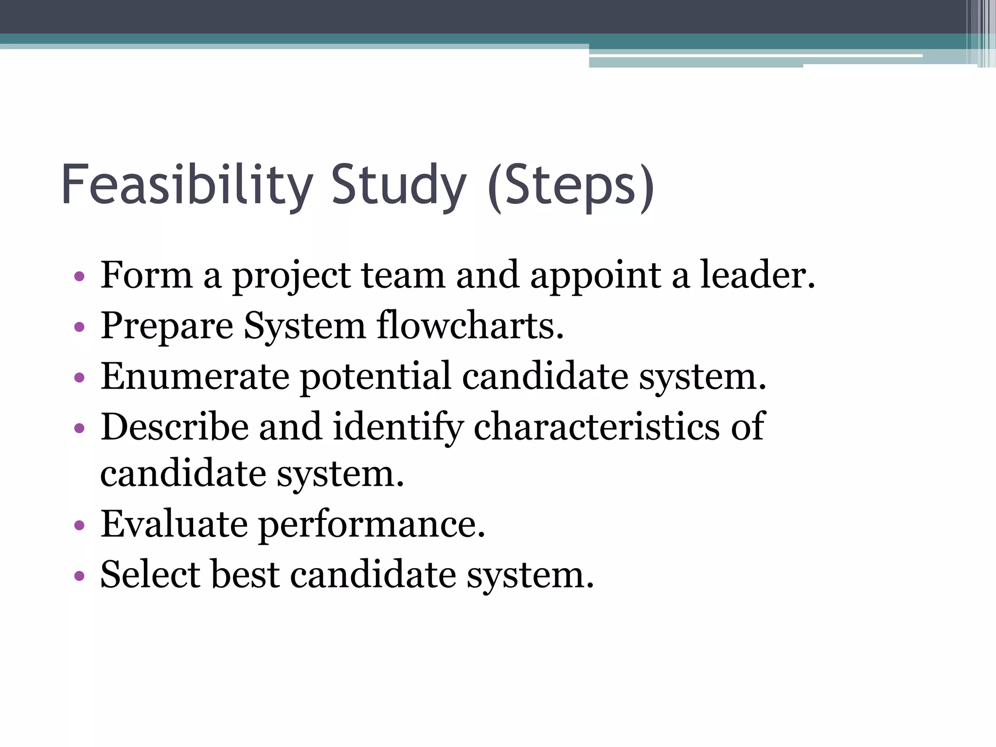 Feasibility Study (Steps)
• Form a project team and appoint a leader.
• Prepare System flowcharts.
• Enumerate potential candidate system.
• Describe and identify characteristics of
  candidate system.
• Evaluate performance.
• Select best candidate system.
 