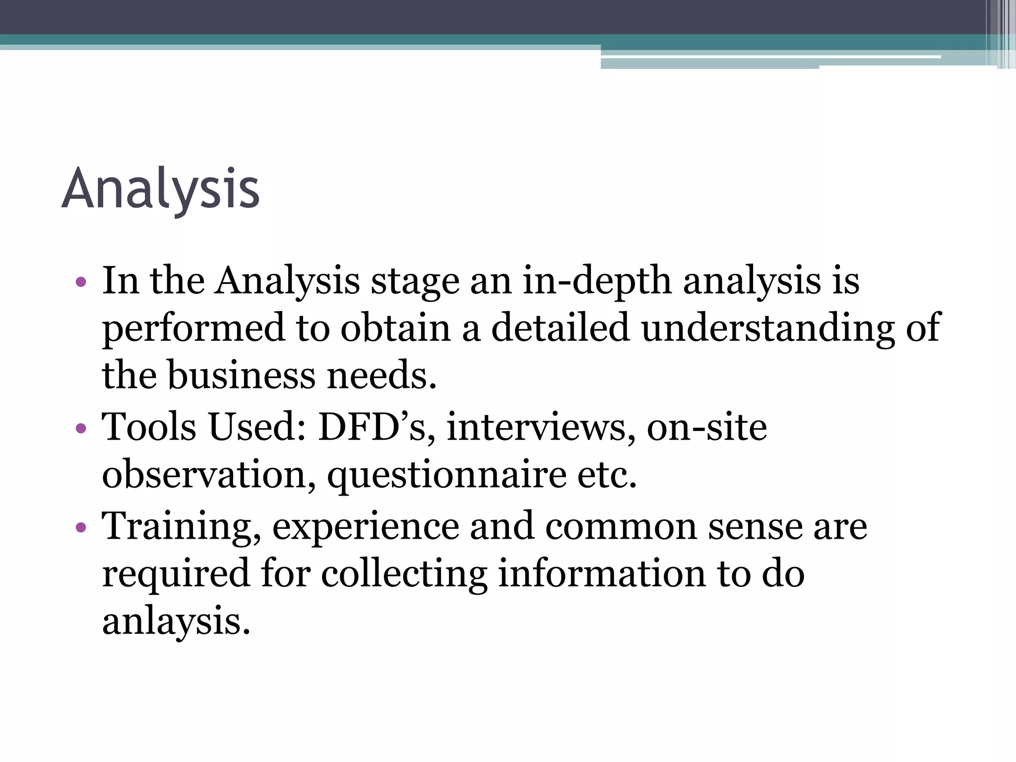 Analysis
• In the Analysis stage an in-depth analysis is
  performed to obtain a detailed understanding of
  the business needs.
• Tools Used: DFD’s, interviews, on-site
  observation, questionnaire etc.
• Training, experience and common sense are
  required for collecting information to do
  anlaysis.
 