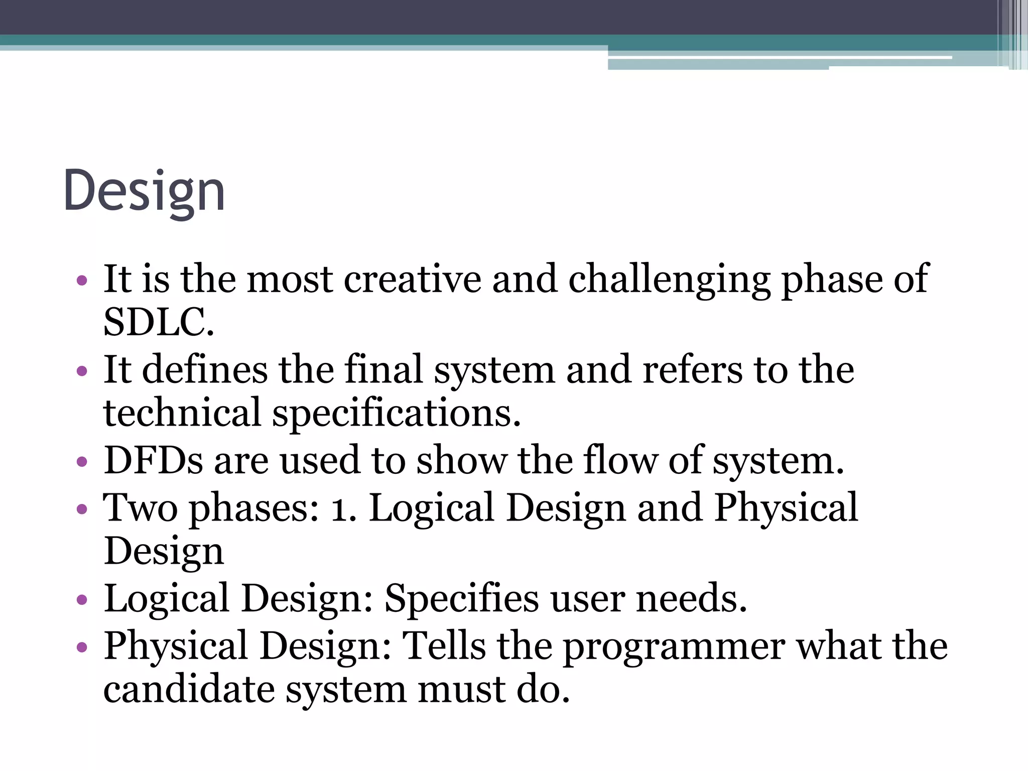 Design
• It is the most creative and challenging phase of
  SDLC.
• It defines the final system and refers to the
  technical specifications.
• DFDs are used to show the flow of system.
• Two phases: 1. Logical Design and Physical
  Design
• Logical Design: Specifies user needs.
• Physical Design: Tells the programmer what the
  candidate system must do.
 