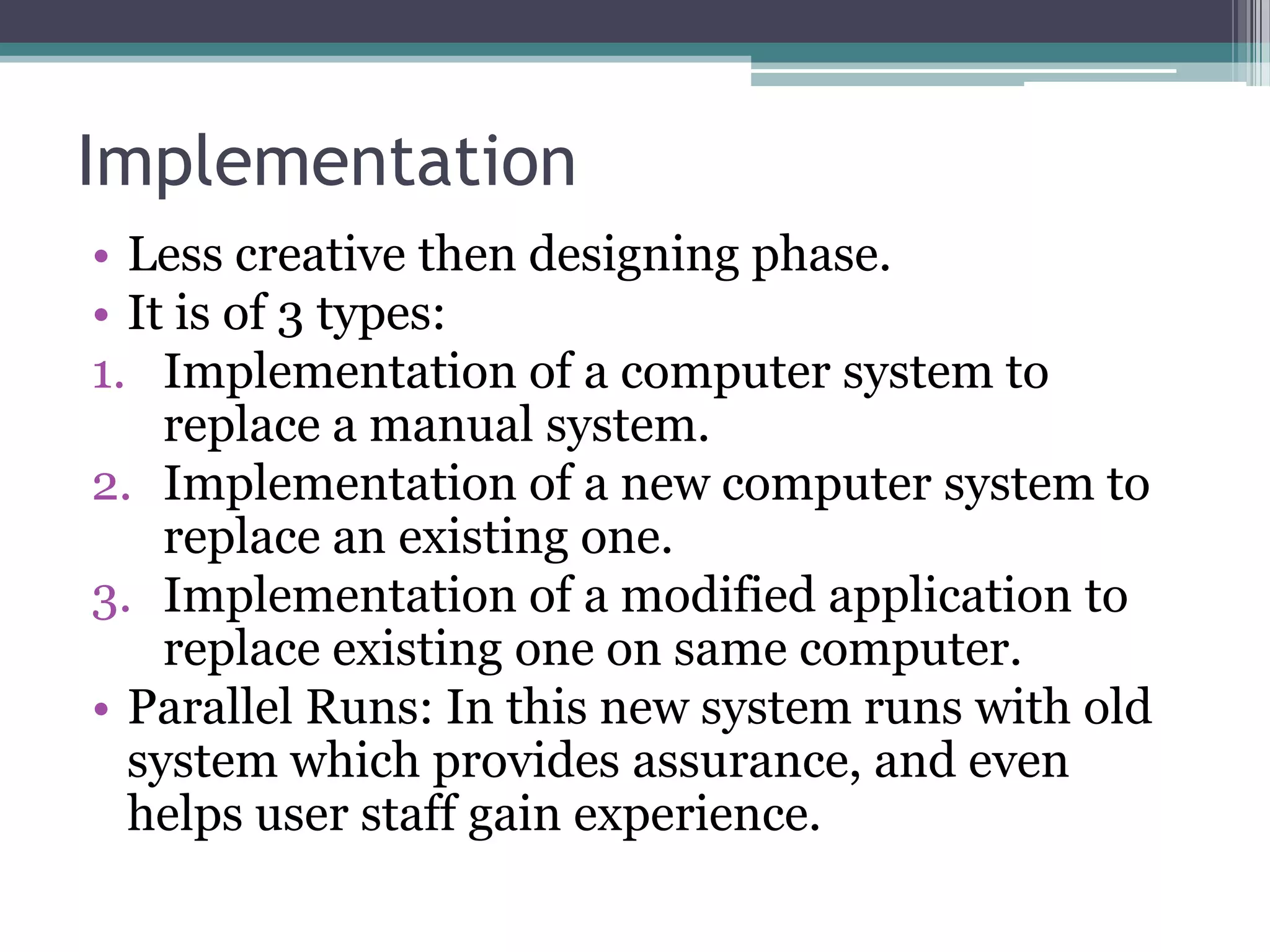 Implementation
• Less creative then designing phase.
• It is of 3 types:
1. Implementation of a computer system to
    replace a manual system.
2. Implementation of a new computer system to
    replace an existing one.
3. Implementation of a modified application to
    replace existing one on same computer.
• Parallel Runs: In this new system runs with old
  system which provides assurance, and even
  helps user staff gain experience.
 