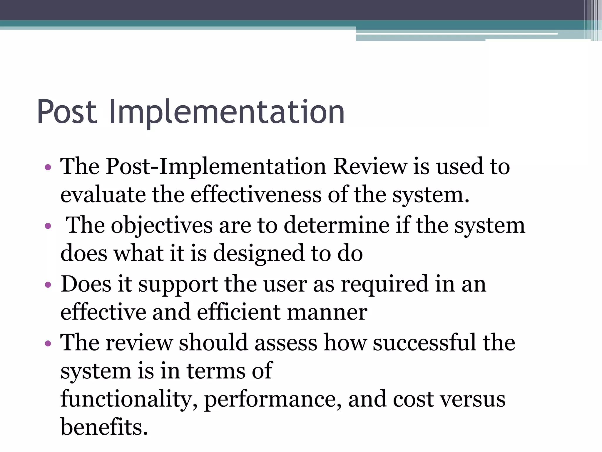 Post Implementation
• The Post-Implementation Review is used to
  evaluate the effectiveness of the system.
• The objectives are to determine if the system
  does what it is designed to do
• Does it support the user as required in an
  effective and efficient manner
• The review should assess how successful the
  system is in terms of
  functionality, performance, and cost versus
  benefits.
 