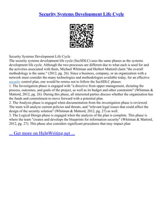 Security Systems Development Life Cycle
Security Systems Development Life Cycle
The security systems development life cycle (SecSDLC) uses the same phases as the systems
development life cycle. Although the two processes are different due to what each is used for and
the activities associated with them, Michael Whitman and Herbert Mattord claim "the overall
methodology is the same." (2012, pg. 26). Since a business, company, or an organization with a
network must consider the many technologies and methodologies available today, for an effective
security control plan, one would be remiss not to follow the SecSDLC phases:
1. The Investigation phase is engaged with "a directive from upper management, dictating the
process, outcomes, and goals of the project, as well as its budget and other constraints" (Whitman &
Mattord, 2012, pg. 26). During this phase, all interested parties discuss whether the organization has
the funds and commitment to move forward with a potential plan.
2. The Analysis phase is engaged when documentation from the investigation phase is reviewed.
The team will analyze current policies and threats, and "relevant legal issues that could affect the
design of the security solution" (Whitman & Mattord, 2012, pg. 27) as well.
3. The Logical Design phase is engaged when the analysis of the plan is complete. This phase is
where the team "creates and develops the blueprints for information security" (Whitman & Mattord,
2012, pg. 27). This phase also considers significant procedures that may impact plan
... Get more on HelpWriting.net ...
 