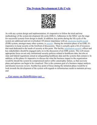 The System Development Life Cycle
As with any system design and implementation, it's imperative to follow the tried and true
methodology of the system development life cycle (SDLC). Adherence to the SDLC sets the stage
for successful systems from design to death. In addition, key points during the life cycle of the
system are addressed and not overlooked. Of utmost importance with an electronic health record
(EHR) system, amongst many other systems, is security. During the initiation phase of an EHR, it's
imperative to keep security at the forefront of discussions. There is actually quite a bit of resources
that need dedicated to the needs of security at this point. The facility information security officer and
key stakeholders should be engaged early on in the discussion of an EHR system. This will ensure
appropriate focus on not only institutional security policies related to healthcare data, but also at
state and federal regulations aimed at safeguarding healthcare data and the systems that contain it. In
addition, at this phase it's imperative to discuss the what the business impact to the organization
would be should the system be compromised and/or suffer catastrophic failure, so that recovery
plans and options can begin to be visualized. This is the common goal of a business impact analysis
and disaster recovery review. Another key point of focus during the initiation phase would be to
look towards the development of the system with regards to infrastructure needs to maintain privacy
and
... Get more on HelpWriting.net ...
 