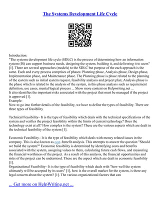 The Systems Development Life Cycle
Introduction:
"The systems development life cycle (SDLC) is the process of determining how an information
system (IS) can support business needs, designing the system, building it, and delivering it to users"
[1]. There are several approaches (models) to the SDLC but purpose of the each approach is the
same. Each and every process comprises of phases: Planning phase, Analysis phase, Design phase,
Implementation phase, and Maintenance phase. The Planning phase is phase related to the planning
of the system such as initial system request, feasibility analysis and project plan; Analysis phase is
the phase which is related to the analysis of the system, in this phase analysis such as requirement
definition, use cases, mental/logical process ... Show more content on Helpwriting.net ...
It also identifies the important risks associated with the project that must be managed if the project
is approved [1].
Example:
Now to go into further details of the feasibility, we have to define the types of feasibility. There are
three types of feasibility
Technical Feasibility– It is the type of feasibility which deals with the technical specifications of the
system and verifies the project feasibility within the limits of current technology? Does the
technology exist at all? How complex is the system? These are the various aspects which are dealt in
the technical feasibility of the system [1].
Economic Feasibility– It is the type of feasibility which deals with money related issues in the
company. This is also known as cost–benefit analysis. This attempts to answer the question "Should
we build the system?" Economic feasibility is determined by identifying costs and benefits
associated with the system, assigning values to them, calculating future cash flows, and measuring
the financial worthiness of the project. As a result of this analysis, the financial opportunities and
risks of the project can be understood. These are the aspect which are dealt in economic feasibility
[1].
Organizational Feasibility– It is the type of feasibility which deals with "how well the system
ultimately will be accepted by its users" [1], how is the overall market for the system, is there any
legal concern about the system? [1]. The various organizational factors that can
... Get more on HelpWriting.net ...
 