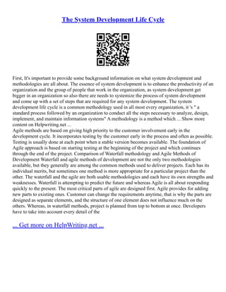 The System Development Life Cycle
First, It's important to provide some background information on what system development and
methodologies are all about. The essence of system development is to enhance the productivity of an
organization and the group of people that work in the organization, as system development get
bigger in an organization so also there are needs to systemize the process of system development
and come up with a set of steps that are required for any system development. The system
development life cycle is a common methodology used in all most every organization, it 's " a
standard process followed by an organization to conduct all the steps necessary to analyze, design,
implement, and maintain information systems" A methodology is a method which ... Show more
content on Helpwriting.net ...
Agile methods are based on giving high priority to the customer involvement early in the
development cycle. It incorporates testing by the customer early in the process and often as possible.
Testing is usually done at each point when a stable version becomes available. The foundation of
Agile approach is based on starting testing at the beginning of the project and which continues
through the end of the project. Comparison of Waterfall methodology and Agile Methods of
Development Waterfall and agile methods of development are not the only two methodologies
available, but they generally are among the common methods used to deliver projects. Each has its
individual merits, but sometimes one method is more appropriate for a particular project than the
other. The waterfall and the agile are both usable methodologies and each have its own strengths and
weaknesses. Waterfall is attempting to predict the future and whereas Agile is all about responding
quickly to the present. The most critical parts of agile are designed first. Agile provides for adding
new parts to existing ones. Customer can change the requirements anytime, that is why the parts are
designed as separate elements, and the structure of one element does not influence much on the
others. Whereas, in waterfall methods, project is planned from top to bottom at once. Developers
have to take into account every detail of the
... Get more on HelpWriting.net ...
 