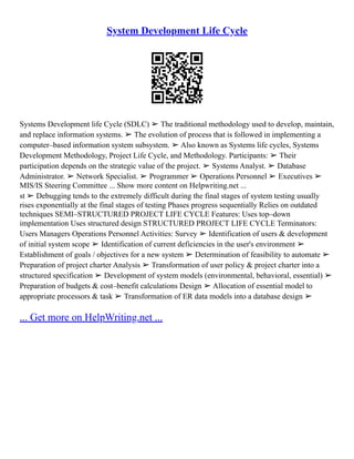 System Development Life Cycle
Systems Development life Cycle (SDLC) ➢ The traditional methodology used to develop, maintain,
and replace information systems. ➢ The evolution of process that is followed in implementing a
computer–based information system subsystem. ➢ Also known as Systems life cycles, Systems
Development Methodology, Project Life Cycle, and Methodology. Participants: ➢ Their
participation depends on the strategic value of the project. ➢ Systems Analyst. ➢ Database
Administrator. ➢ Network Specialist. ➢ Programmer ➢ Operations Personnel ➢ Executives ➢
MIS/IS Steering Committee ... Show more content on Helpwriting.net ...
st ➢ Debugging tends to the extremely difficult during the final stages of system testing usually
rises exponentially at the final stages of testing Phases progress sequentially Relies on outdated
techniques SEMI–STRUCTURED PROJECT LIFE CYCLE Features: Uses top–down
implementation Uses structured design STRUCTURED PROJECT LIFE CYCLE Terminators:
Users Managers Operations Personnel Activities: Survey ➢ Identification of users & development
of initial system scope ➢ Identification of current deficiencies in the user's environment ➢
Establishment of goals / objectives for a new system ➢ Determination of feasibility to automate ➢
Preparation of project charter Analysis ➢ Transformation of user policy & project charter into a
structured specification ➢ Development of system models (environmental, behavioral, essential) ➢
Preparation of budgets & cost–benefit calculations Design ➢ Allocation of essential model to
appropriate processors & task ➢ Transformation of ER data models into a database design ➢
... Get more on HelpWriting.net ...
 