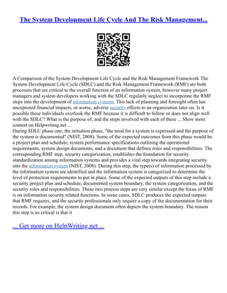 The System Development Life Cycle And The Risk Management...
A Comparison of the System Development Life Cycle and the Risk Management Framework The
System Development Life Cycle (SDLC) and the Risk Management Framework (RMF) are both
processes that are critical to the overall function of an information system, however many project
managers and system developers working with the SDLC regularly neglect to incorporate the RMF
steps into the development of information systems. This lack of planning and foresight often has
unexpected financial impacts, or worse, adverse security effects to an organization later on. Is it
possible these individuals overlook the RMF because it is difficult to follow or does not align well
with the SDLC? What is the purpose of, and the steps involved with each of these ... Show more
content on Helpwriting.net ...
During SDLC phase one, the initiation phase, "the need for a system is expressed and the purpose of
the system is documented" (NIST, 2008). Some of the expected outcomes from this phase would be
a project plan and schedule; system performance specifications outlining the operational
requirements, system design documents, and a document that defines roles and responsibilities. The
corresponding RMF step, security categorization, establishes the foundation for security
standardization among information systems and provides a vital step towards integrating security
into the information system (NIST, 2008). During this step, the type(s) of information processed by
the information system are identified and the information system is categorized to determine the
level of protection requirements to put in place. Some of the expected outputs of this step include a
security project plan and schedule, documented system boundary, the system categorization, and the
security roles and responsibilities. These two process steps are very similar except the focus of RMF
is on information security related functions. In some cases, SDLC produces the expected outputs
that RMF requires, and the security professionals only require a copy of the documentation for their
records. For example, the system design document often depicts the system boundary. The reason
this step is so critical is that it
... Get more on HelpWriting.net ...
 