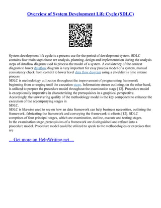 Overview of System Development Life Cycle (SDLC)
System development life cycle is a process use for the period of development system. SDLC
contains four main steps those are analysis, planning, design and implementation during the analysis
steps of dataflow diagram used to process the model of a system. A consistency of the context
diagram to lower dataflow diagram is very important for easy process model of a system, manual
consistency check from context to lower level data flow diagram using a checklist is time intense
process
SDLC is methodology utilization throughout the improvement of programming framework
beginning from arranging until the execution stage. Information stream outlining, on the other hand,
is utilized to prepare the procedure model throughout the examination stage [12]. Procedure model
is exceptionally imperative in characterizing the prerequisites in a graphical perspective.
Accordingly, the unwavering quality of the methodology model is the key component to enhance the
execution of the accompanying stages in
SDLC.
SDLC is likewise used to see on how an data framework can help business necessities, outlining the
framework, fabricating the framework and conveying the framework to clients [12]. SDLC
comprises of four principal stages, which are examination, outline, execute and testing stages.
In the examination stage, prerequisites of a framework are distinguished and refined into a
procedure model. Procedure model could be utilized to speak to the methodologies or exercises that
are
... Get more on HelpWriting.net ...
 