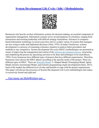 System Development Life Cycle ( Sdlc ) Methodologies
Businesses rely heavily on their information systems for decision making, an essential component of
organization management. Information systems serves several purposes in a business, ranging from
transactions and assisting leadership with difficult strategy formulation. Advances in computer–
based information technology in recent years have led to a widely variety of systems that managers
are now using to make and implement decisions (Alter, 1976). In today's businesses, systems
development is a process of examining a business situation to analyze better procedures and
methods to stay competitive. System development life cycle (SDLC) methodologies are promoted as
means of improving the management and control of the software development process, structuring
and simplifying the process by specifying activities to be done and techniques to be used (Russo,
1995). Every businesses have different types of projects that have different requirements. Therefore,
businesses must choose the SDLC phases according to the specific needs of the project. There are
different types of SDLC. These are Waterfall Model, V–Shaped Model, Prototyping Model, Spiral
Model, Iterative Incremental Model, and Extreme programming (Agile development) (Sami, 2012).
Each of the models has different level of risks and benefits to cope with the project requirements.
This paper will discuss the processes of System Development Life Cycle methodologies that makes
it excessively formal and rigid and
... Get more on HelpWriting.net ...
 