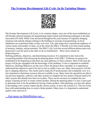 The Systems Development Life Cycle, In Its Variation Shapes,
The Systems Development Life Cycle, in its variation shapes, stays one of the most established yet
still broadly utilized strategies for programming improvement and obtaining techniques in the data
innovation (IT) field. While it has advanced throughout the years because of regularly changing
situations and outlook changes relating to the building or securing of programming, its focal
inhabitants are as pertinent today as they ever were. Life–spin stages have experienced emphases of
various names and number of steps, yet at the center the SDLC is flexible in its time tested sending
in business, industry, and government. The SDLC Life Cycle has several different phases and every
framework is not the same as the other as far as multifaceted ... Show more content on
Helpwriting.net ...
Defining problems, objectives, and determining resources. It is important to also look at the
overarching problem with discussing the planning phase of the SDLC. Problems are going to be
established in the beginning so that there are clear pathways to find a solution. Most of the time the
project will be pre–equipped with the knowledge of the problems. It also is important to establish
objectives. Defining Objectives are the core of how the project flows smoothly. It is important to
understand that objectives need to be met to start to enable a new one. Many times projects will fail
due to skipping objectives. The results tend to make the IT professionals start completely over. It is
also important to determine resources that are available to use. Many times the specialists are able to
use previous diagrams, software, and other systems to complete the new project. Projects tend to fix
other systems that already have been set in place. These can be resources to complete the new
project. Figuring out how to create a better product. During the planning phase it is also a main goal
to determine how to fix the problem by having a better product. After planning, you have the option
of developing a new system, improving the current system, or leave the system as is. This ties in the
lines with understanding how to create a better product. Many times it is important to understand
quality, time, and cost to
... Get more on HelpWriting.net ...
 