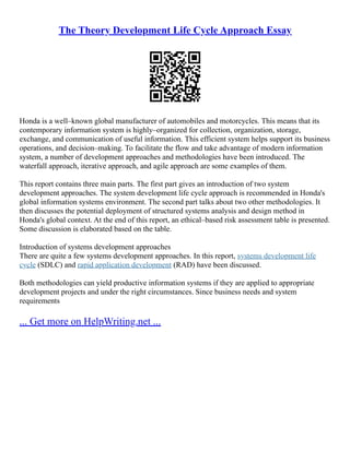 The Theory Development Life Cycle Approach Essay
Honda is a well–known global manufacturer of automobiles and motorcycles. This means that its
contemporary information system is highly–organized for collection, organization, storage,
exchange, and communication of useful information. This efficient system helps support its business
operations, and decision–making. To facilitate the flow and take advantage of modern information
system, a number of development approaches and methodologies have been introduced. The
waterfall approach, iterative approach, and agile approach are some examples of them.
This report contains three main parts. The first part gives an introduction of two system
development approaches. The system development life cycle approach is recommended in Honda's
global information systems environment. The second part talks about two other methodologies. It
then discusses the potential deployment of structured systems analysis and design method in
Honda's global context. At the end of this report, an ethical–based risk assessment table is presented.
Some discussion is elaborated based on the table.
Introduction of systems development approaches
There are quite a few systems development approaches. In this report, systems development life
cycle (SDLC) and rapid application development (RAD) have been discussed.
Both methodologies can yield productive information systems if they are applied to appropriate
development projects and under the right circumstances. Since business needs and system
requirements
... Get more on HelpWriting.net ...
 