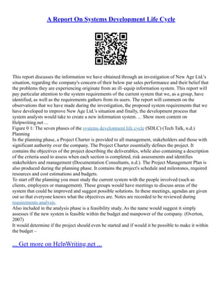 A Report On Systems Development Life Cycle
This report discusses the information we have obtained through an investigation of New Age Ltd.'s
situation, regarding the company's concern of their below par sales performance and their belief that
the problems they are experiencing originate from an ill–equip information system. This report will
pay particular attention to the system requirements of the current system that we, as a group, have
identified, as well as the requirements gathers from its users. The report will comment on the
observations that we have made during the investigation, the proposed system requirements that we
have developed to improve New Age Ltd.'s situation and finally, the development process that
system analysts would take to create a new information system. ... Show more content on
Helpwriting.net ...
Figure 0 1: The seven phases of the systems development life cycle (SDLC) (Tech Talk, n.d.)
Planning
In the planning phase, a Project Charter is provided to all management, stakeholders and those with
significant authority over the company. The Project Charter essentially defines the project. It
contains the objectives of the project describing the deliverables, while also containing a description
of the criteria used to assess when each section is completed, risk assessments and identifies
stakeholders and management (Documentation Consultants, n.d.). The Project Management Plan is
also produced during the planning phase. It contains the project's schedule and milestones, required
resources and cost estimations and budgets.
To start off the planning you must study the current system with the people involved (such as
clients, employees or management). These groups would have meetings to discuss areas of the
system that could be improved and suggest possible solutions. In these meetings, agendas are given
out so that everyone knows what the objectives are. Notes are recorded to be reviewed during
requirements analysis.
Also included in the analysis phase is a feasibility study. As the name would suggest it simply
assesses if the new system is feasible within the budget and manpower of the company. (Overton,
2007)
It would determine if the project should even be started and if would it be possible to make it within
the budget –
... Get more on HelpWriting.net ...
 