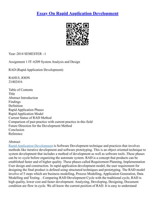 Essay On Rapid Application Development
Year–2014 SEMESTER –1
Assignment 1 IT–6209 System Analysis and Design
RAD (Rapid Application Development)
RAHUL JOON
21402416
Table of Contents
Title
Abstract Introduction
Findings
Definition
Rapid Application Phases
Rapid Application Model
Current Status of RAD Method
Comparison of past practice with current practice in this field
Future Direction for the Development Method
Conclusion
Reference
Abstract
Rapid Application Development is Software Development technique and practices that involves
methods like iterative development and software prototyping. This is an object oriented technique to
system development that includes a method of development as well as software tools .These phases
can be re–cycle before organizing the automate system. RAD is a concept that products can be
established faster and of higher quality. These phases called Requirement Planning, Implementation
User design and construction. In rapid application development model, the user requirement for
designing the final product is defined using structured techniques and prototyping. The RAD model
involve of 5 steps which are business modelling, Process Modelling, Application Generation, Data
Modelling and Testing. . Comparing RAD Development Cycle with the traditional cycle, RAD is
high quality, lower cost and faster development. Analyzing, Developing, Designing, Document
condition are flow in cycle. We all know the current position of RAD. It is easy to understand
 