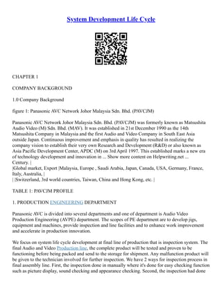 System Development Life Cycle
CHAPTER 1
COMPANY BACKGROUND
1.0 Company Background
figure 1: Panasonic AVC Network Johor Malaysia Sdn. Bhd. (PAVCJM)
Panasonic AVC Network Johor Malaysia Sdn. Bhd. (PAVCJM) was formerly known as Matsushita
Audio Video (M) Sdn. Bhd. (MAV). It was established in 21st December 1990 as the 14th
Matsushita Company in Malaysia and the first Audio and Video Company in South East Asia
outside Japan. Continuous improvement and emphasis in quality has resulted in realizing the
company vision to establish their very own Research and Development (R&D) or also known as
Asia Pacific Development Center, APDC (M) on 3rd April 1997. This established marks a new era
of technology development and innovation in ... Show more content on Helpwriting.net ...
Century. |
|Global market, Export |Malaysia, Europe , Saudi Arabia, Japan, Canada, USA, Germany, France,
Italy, Australia, |
| |Switzerland, 3rd world countries, Taiwan, China and Hong Kong, etc. |
TABLE 1: PAVCJM PROFILE
1. PRODUCTION ENGINEERING DEPARTMENT
Panasonic AVC is divided into several departments and one of department is Audio Video
Production Engineering (AVPE) department. The scopes of PE department are to develop jigs,
equipment and machines, provide inspection and line facilities and to enhance work improvement
and accelerate in production innovation.
We focus on system life cycle development at final line of production that is inspection system. The
final Audio and Video Production line, the complete product will be tested and proven to be
functioning before being packed and send to the storage for shipment. Any malfunction product will
be given to the technician involved for further inspection. We have 2 ways for inspection process in
final assembly line. First, the inspection done in manually where it's done for easy checking function
such as picture display, sound checking and appearance checking. Second, the inspection had done
 