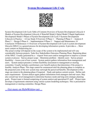 System Development Life Cycle
System Development Life Cycle Table of Contents Overview of System Development Lifecycle 4
Models of System Development Lifecycle 4 Waterfall Model 4 Spiral Model 5 Rapid Application
Development Model 5 Phases of System Development Life Cycle 5 Systems Development
Lifecycle in Practice – A Case Study 8 Overview 8 Phase 1 – Planning 8 Phase 2 – Analysis 8
Phase 3 – Design 9 Phase 4 – Implementation 9 Phase 5 – Support and Maintenance 10
Conclusion 10 References 11 Overview of System Development Life Cycle A system development
lifecycle (SDLC) is a general process for developing information systems. It provides a ... Show
more content on Helpwriting.net ...
The actual overlap will depend on the scope of the system to be implemented and will vary
considerably between projects. Tasks Key Stakeholders Outcomes Planning Phase. Beginning phase
of the SDLC. Usually generated by a ‘request' from users and/or management to improve a current
system or process · Survey project scope – Determine problem – Identify users · Survey project
feasibility – Assess cost of new system · System analyst gathers information from management and
users. · System analyst presents a written feasibility assessment to management or steering
committee. Usually includes a preliminary cost–benefit analysis that determines if the project is
feasible. Analysis Phase. This stage cannot be commenced until the planning phase is complete as
the projected costs of the new system may outweigh the perceived benefits. Development at this
stage can return to the planning phase if required. · Study and analyse current system · Define end–
users requirements · System analyst again gathers information from managers and end–users. May
also consult top–level management to determine business needs and long term strategic planning
goals · Project team is formed comprising of system analyst and specialised IT staff. · Project team
develops a requirements statement using various system modelling techniques. This is presented to
management or steering committee. Design Phase.
... Get more on HelpWriting.net ...
 