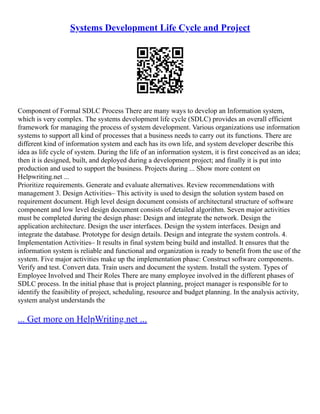 Systems Development Life Cycle and Project
Component of Formal SDLC Process There are many ways to develop an Information system,
which is very complex. The systems development life cycle (SDLC) provides an overall efficient
framework for managing the process of system development. Various organizations use information
systems to support all kind of processes that a business needs to carry out its functions. There are
different kind of information system and each has its own life, and system developer describe this
idea as life cycle of system. During the life of an information system, it is first conceived as an idea;
then it is designed, built, and deployed during a development project; and finally it is put into
production and used to support the business. Projects during ... Show more content on
Helpwriting.net ...
Prioritize requirements. Generate and evaluate alternatives. Review recommendations with
management 3. Design Activities– This activity is used to design the solution system based on
requirement document. High level design document consists of architectural structure of software
component and low level design document consists of detailed algorithm. Seven major activities
must be completed during the design phase: Design and integrate the network. Design the
application architecture. Design the user interfaces. Design the system interfaces. Design and
integrate the database. Prototype for design details. Design and integrate the system controls. 4.
Implementation Activities– It results in final system being build and installed. It ensures that the
information system is reliable and functional and organization is ready to benefit from the use of the
system. Five major activities make up the implementation phase: Construct software components.
Verify and test. Convert data. Train users and document the system. Install the system. Types of
Employee Involved and Their Roles There are many employee involved in the different phases of
SDLC process. In the initial phase that is project planning, project manager is responsible for to
identify the feasibility of project, scheduling, resource and budget planning. In the analysis activity,
system analyst understands the
... Get more on HelpWriting.net ...
 