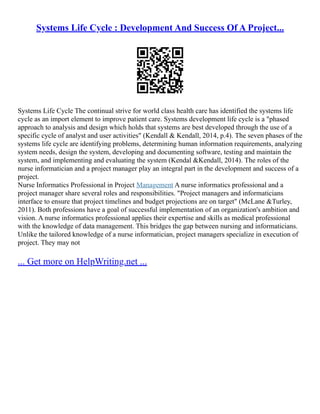 Systems Life Cycle : Development And Success Of A Project...
Systems Life Cycle The continual strive for world class health care has identified the systems life
cycle as an import element to improve patient care. Systems development life cycle is a "phased
approach to analysis and design which holds that systems are best developed through the use of a
specific cycle of analyst and user activities" (Kendall & Kendall, 2014, p.4). The seven phases of the
systems life cycle are identifying problems, determining human information requirements, analyzing
system needs, design the system, developing and documenting software, testing and maintain the
system, and implementing and evaluating the system (Kendal &Kendall, 2014). The roles of the
nurse informatician and a project manager play an integral part in the development and success of a
project.
Nurse Informatics Professional in Project Management A nurse informatics professional and a
project manager share several roles and responsibilities. "Project managers and informaticians
interface to ensure that project timelines and budget projections are on target" (McLane &Turley,
2011). Both professions have a goal of successful implementation of an organization's ambition and
vision. A nurse informatics professional applies their expertise and skills as medical professional
with the knowledge of data management. This bridges the gap between nursing and informaticians.
Unlike the tailored knowledge of a nurse informatician, project managers specialize in execution of
project. They may not
... Get more on HelpWriting.net ...
 