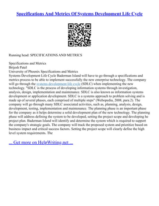 Specifications And Metrics Of Systems Development Life Cycle
Running head: SPECIFICATIONS AND METRICS
Specifications and Metrics
Brijesh Patel
University of Phoenix Specifications and Metrics
Systems Development Life Cycle Baderman Island will have to go through a specifications and
metrics process to be able to implement successfully the new enterprise technology. The company
will go through the systems development life cycle (SDLC) when implementing the new
technology. "SDLC is the process of developing information systems through investigation,
analysis, design, implementation and maintenance. SDLC is also known as information systems
development or application development. SDLC is a systems approach to problem solving and is
made up of several phases, each comprised of multiple steps" (Webopedia, 2008, para.2). The
company will go through many SDLC associated activities, such as, planning, analysis, design,
development, testing, implementation and maintenance. The planning phase is an important phase
for the company as it helps determine a solid development plan of the new technology. The planning
phase will address defining the system to be developed, setting the project scope and developing he
project plan. Baderman Island will identify and determine the system which is required to support
the company's strategic goals. The company will track the proposed system and prioritize based on
business impact and critical success factors. Setting the project scope will clearly define the high
level system requirements. The
... Get more on HelpWriting.net ...
 