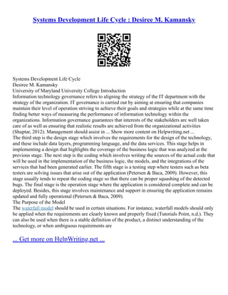 Systems Development Life Cycle : Desiree M. Kamansky
Systems Development Life Cycle
Desiree M. Kamansky
University of Maryland University College Introduction
Information technology governance refers to aligning the strategy of the IT department with the
strategy of the organization. IT governance is carried out by aiming at ensuring that companies
maintain their level of operation striving to achieve their goals and strategies while at the same time
finding better ways of measuring the performance of information technology within the
organizations. Information governance guarantees that interests of the stakeholders are well taken
care of as well as ensuring that realistic results are achieved from the organizational activities
(Shuptar, 2012). Management should assist in ... Show more content on Helpwriting.net ...
The third step is the design stage which involves the requirements for the design of the technology,
and these include data layers, programming language, and the data services. This stage helps in
implementing a design that highlights the coverage of the business logic that was analyzed at the
previous stage. The next step is the coding which involves writing the sources of the actual code that
will be used in the implementation of the business logic, the models, and the integrations of the
services that had been generated earlier. The fifth stage is a testing step where testers such as beta
testers are solving issues that arise out of the application (Petersen & Baca, 2009). However, this
stage usually tends to repeat the coding stage so that there can be proper squashing of the detected
bugs. The final stage is the operation stage where the application is considered complete and can be
deployed. Besides, this stage involves maintenance and support in ensuring the application remains
updated and fully operational (Petersen & Baca, 2009).
The Purpose of the Model
The waterfall model should be used in certain situations. For instance, waterfall models should only
be applied when the requirements are clearly known and properly fixed (Tutorials Point, n.d.). They
can also be used when there is a stable definition of the product, a distinct understanding of the
technology, or when ambiguous requirements are
... Get more on HelpWriting.net ...
 
