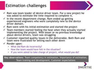 Estimation challenges
 Ram was team leader of device driver team. For a new project he
was asked to estimate the time required to complete it.
 In the recent department change, Ram ended up getting
experienced engineers who were completely new to the device
driver domain.
 Ram went with his initial estimation and started the project
 Team members started feeling the heat when they actually started
implementing the project. With lesser or no previous knowledge
about device drivers, team was struggling
 Customer reported quality issues in the deliverable. Both Ram and
team were frustrated for letting each other down
 Ponder upon:
• What did Ram do incorrectly?
• How the team would have felt in the situation?
• If you were asked to take charge of project, what would you do?
Key observations: Team competency in estimation, Importance of estimation,
Team training and development, Customer expectations
 