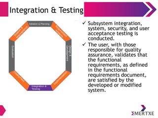 Integration & Testing
 Subsystem integration,
system, security, and user
acceptance testing is
conducted.
 The user, with those
responsible for quality
assurance, validates that
the functional
requirements, as defined
in the functional
requirements document,
are satisfied by the
developed or modified
system.
 