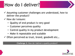 How do I deliver?
 Assuming customer challenges are understood, how to
deliver the product?
 How do I ensure:
• Quality of end product is very good
• Customer perceives quality
• Control quality in my product development
• Make it repeatable and scalable
 Often perceived as trust, brand, goodwill etc…
Challenge 2: How do I deliver a quality product?
 