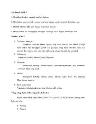 Apa fungsi SDLC ?
1. Mengidentifikasikan masalah-masalah dari user
2. Menyatakan secara spesifik sasaran yang harus dicapai untuk memenuhi kebutuhan user
3. Memilih alternatif-alternatif metode pemecahan masalah
4. Merencanakan dan menerapkan rancangan sistemnya sesuai dengan permintaan user
Manfaat SDLC ?
1. Perfomance (kinerja)
Peningkatan terhadap kinerja system yang baru menjadi lebih efektif. Kinerja
dapat diukur dari throughput (jumlah dari pekerjaan yang dapat dilakukan suatu saat
tertentu) dan response time (rata-rata waktu yang tertunda diantara dua transaksi).
2. Information
Peningkatan kualitas informasi yang didapatkan
3. Ekonomis
Peningkatan terhadap manfaat-manfaat, keuntungan-keuntungan atau penurunan-
penurunan biaya yang terjadi.
4. Efisiensi
Peningkatan terhadap efisiensi operasi. Efisiensi dapat diukur dari outputnya
dibagi dengan inputnya.
5. Servis (pelayanan)
Peningkatan terhadap pelayanan yang diberikan oleh system.
Tahap-tahap System Development Life Cycle :
Secara umum tahap-tahap dalam System Development Life Cycle (SDLC) terbagi dalam
beberapa tahap:
1. Planning
2. Analysis
 