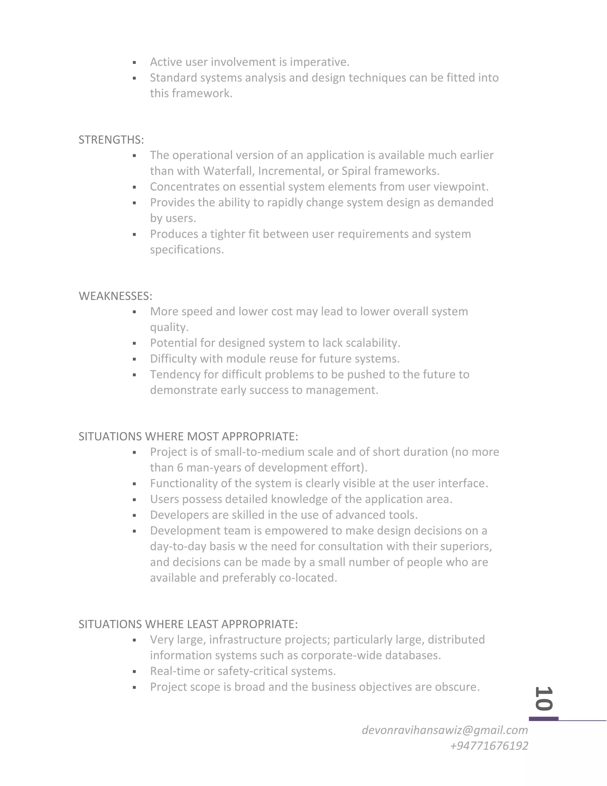 devonravihansawiz@gmail.com
+94771676192
10
 Active user involvement is imperative.
 Standard systems analysis and design techniques can be fitted into
this framework.
STRENGTHS:
 The operational version of an application is available much earlier
than with Waterfall, Incremental, or Spiral frameworks.
 Concentrates on essential system elements from user viewpoint.
 Provides the ability to rapidly change system design as demanded
by users.
 Produces a tighter fit between user requirements and system
specifications.
WEAKNESSES:
 More speed and lower cost may lead to lower overall system
quality.
 Potential for designed system to lack scalability.
 Difficulty with module reuse for future systems.
 Tendency for difficult problems to be pushed to the future to
demonstrate early success to management.
SITUATIONS WHERE MOST APPROPRIATE:
 Project is of small-to-medium scale and of short duration (no more
than 6 man-years of development effort).
 Functionality of the system is clearly visible at the user interface.
 Users possess detailed knowledge of the application area.
 Developers are skilled in the use of advanced tools.
 Development team is empowered to make design decisions on a
day-to-day basis w the need for consultation with their superiors,
and decisions can be made by a small number of people who are
available and preferably co-located.
SITUATIONS WHERE LEAST APPROPRIATE:
 Very large, infrastructure projects; particularly large, distributed
information systems such as corporate-wide databases.
 Real-time or safety-critical systems.
 Project scope is broad and the business objectives are obscure.
 
