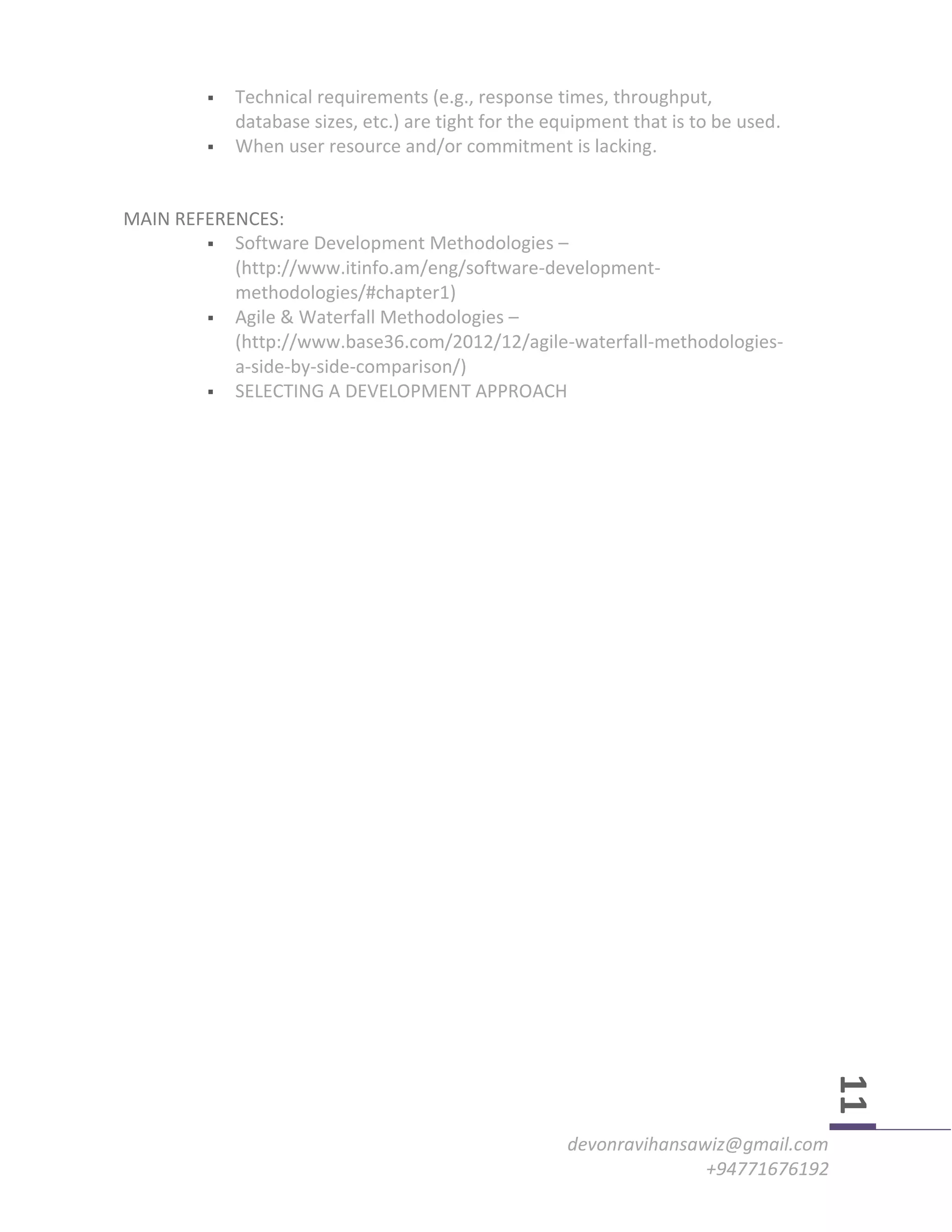 devonravihansawiz@gmail.com
+94771676192
11
 Technical requirements (e.g., response times, throughput,
database sizes, etc.) are tight for the equipment that is to be used.
 When user resource and/or commitment is lacking.
MAIN REFERENCES:
 Software Development Methodologies –
(http://www.itinfo.am/eng/software-development-
methodologies/#chapter1)
 Agile & Waterfall Methodologies –
(http://www.base36.com/2012/12/agile-waterfall-methodologies-
a-side-by-side-comparison/)
 SELECTING A DEVELOPMENT APPROACH
 