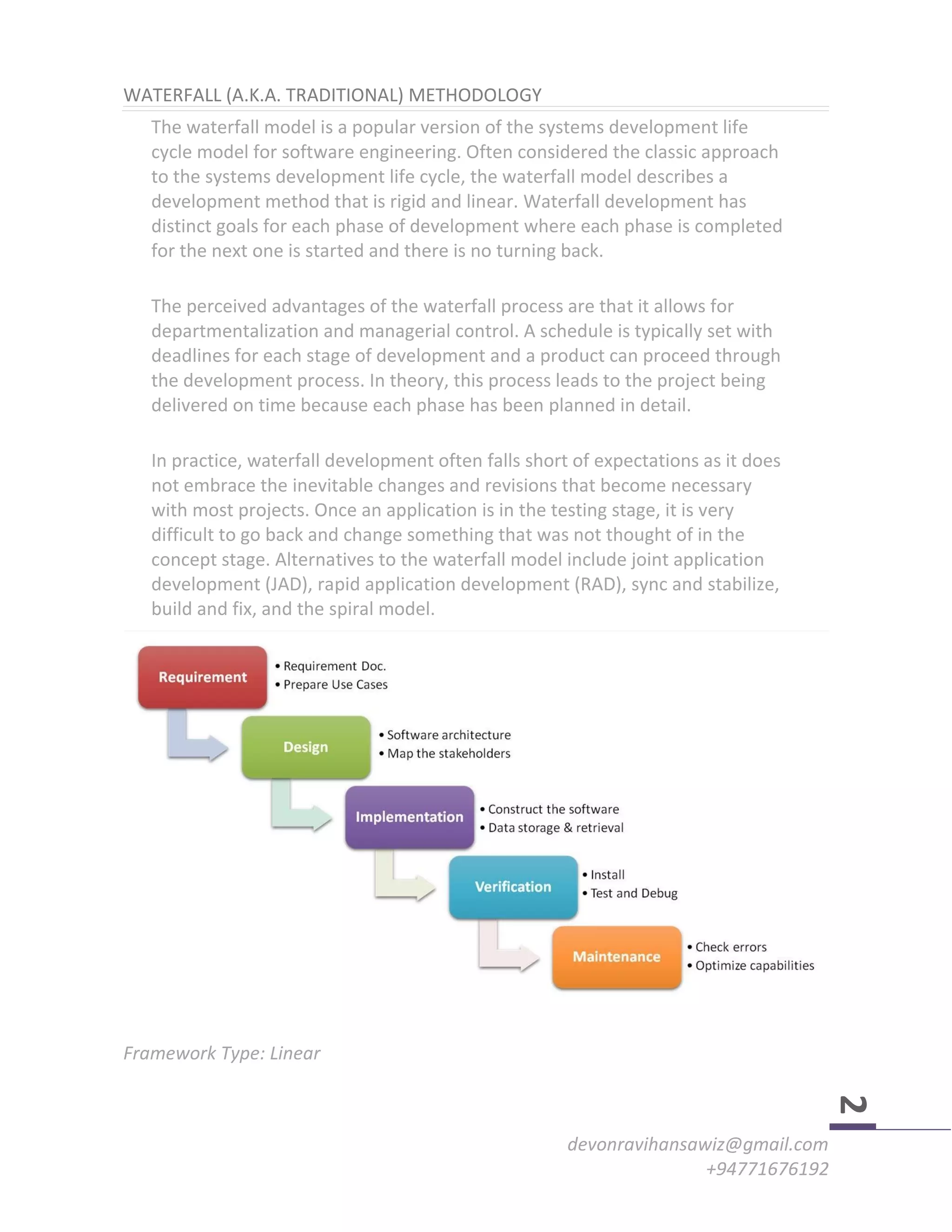 devonravihansawiz@gmail.com
+94771676192
2
WATERFALL (A.K.A. TRADITIONAL) METHODOLOGY
The waterfall model is a popular version of the systems development life
cycle model for software engineering. Often considered the classic approach
to the systems development life cycle, the waterfall model describes a
development method that is rigid and linear. Waterfall development has
distinct goals for each phase of development where each phase is completed
for the next one is started and there is no turning back.
The perceived advantages of the waterfall process are that it allows for
departmentalization and managerial control. A schedule is typically set with
deadlines for each stage of development and a product can proceed through
the development process. In theory, this process leads to the project being
delivered on time because each phase has been planned in detail.
In practice, waterfall development often falls short of expectations as it does
not embrace the inevitable changes and revisions that become necessary
with most projects. Once an application is in the testing stage, it is very
difficult to go back and change something that was not thought of in the
concept stage. Alternatives to the waterfall model include joint application
development (JAD), rapid application development (RAD), sync and stabilize,
build and fix, and the spiral model.
Framework Type: Linear
 
