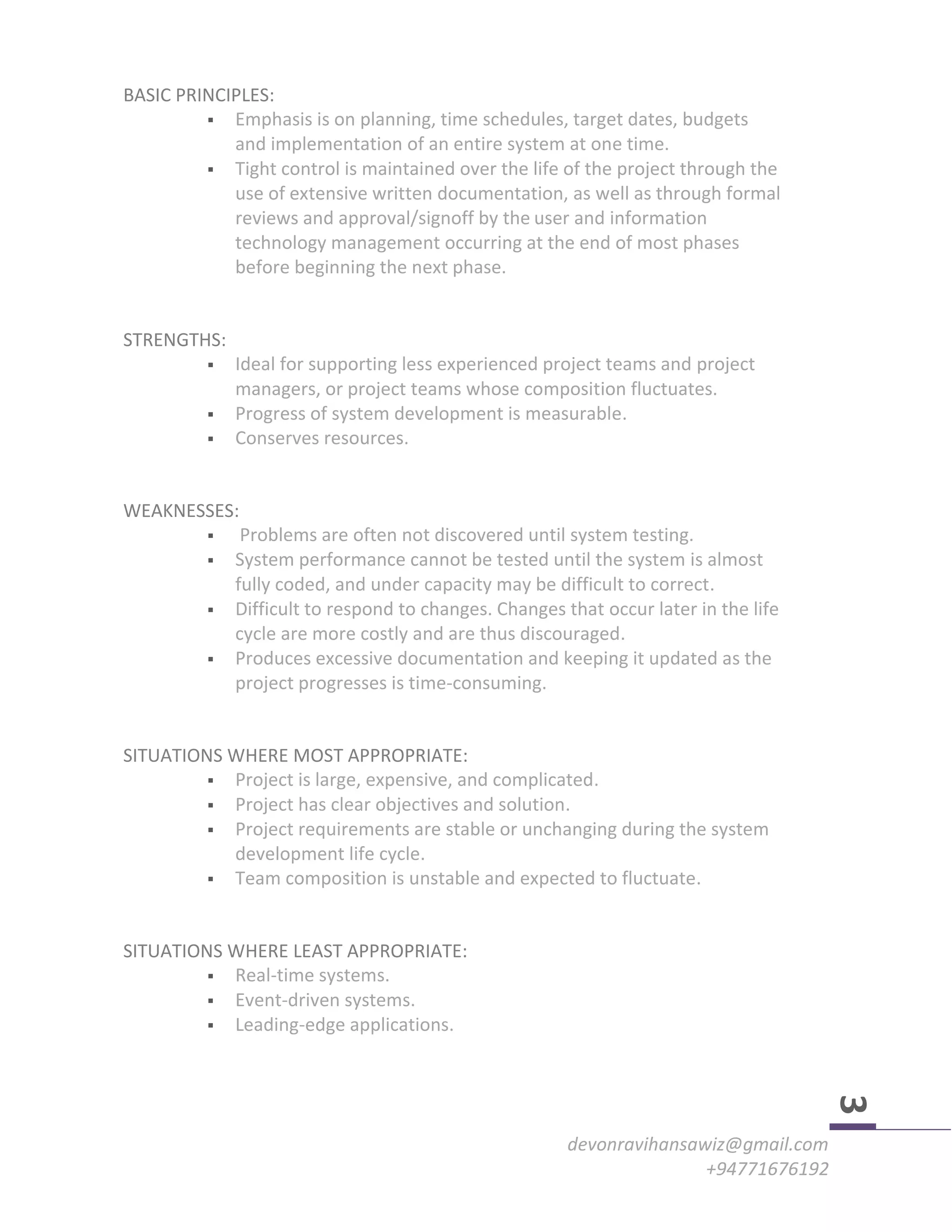 devonravihansawiz@gmail.com
+94771676192
3
BASIC PRINCIPLES:
 Emphasis is on planning, time schedules, target dates, budgets
and implementation of an entire system at one time.
 Tight control is maintained over the life of the project through the
use of extensive written documentation, as well as through formal
reviews and approval/signoff by the user and information
technology management occurring at the end of most phases
before beginning the next phase.
STRENGTHS:
 Ideal for supporting less experienced project teams and project
managers, or project teams whose composition fluctuates.
 Progress of system development is measurable.
 Conserves resources.
WEAKNESSES:
 Problems are often not discovered until system testing.
 System performance cannot be tested until the system is almost
fully coded, and under capacity may be difficult to correct.
 Difficult to respond to changes. Changes that occur later in the life
cycle are more costly and are thus discouraged.
 Produces excessive documentation and keeping it updated as the
project progresses is time-consuming.
SITUATIONS WHERE MOST APPROPRIATE:
 Project is large, expensive, and complicated.
 Project has clear objectives and solution.
 Project requirements are stable or unchanging during the system
development life cycle.
 Team composition is unstable and expected to fluctuate.
SITUATIONS WHERE LEAST APPROPRIATE:
 Real-time systems.
 Event-driven systems.
 Leading-edge applications.
 