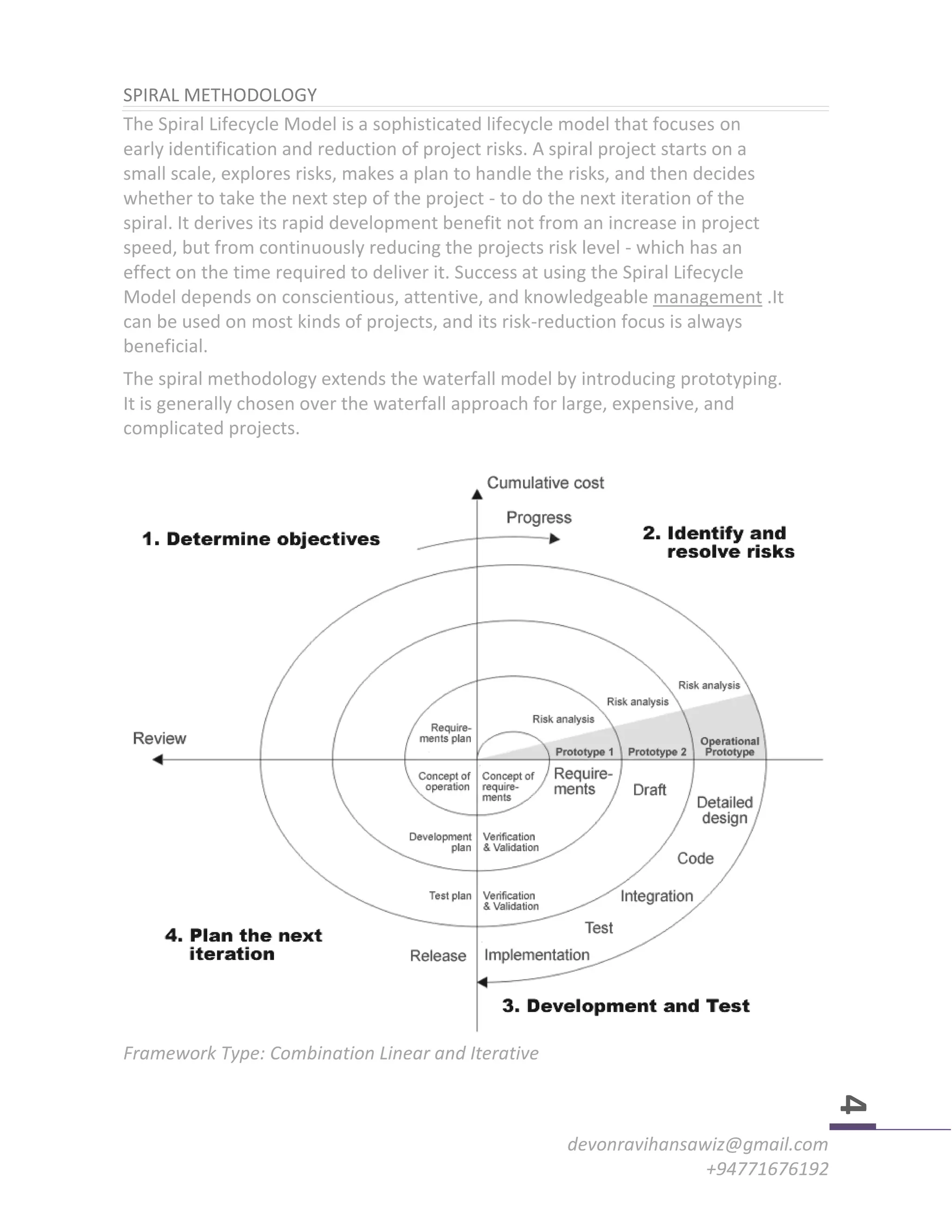 devonravihansawiz@gmail.com
+94771676192
4
SPIRAL METHODOLOGY
The Spiral Lifecycle Model is a sophisticated lifecycle model that focuses on
early identification and reduction of project risks. A spiral project starts on a
small scale, explores risks, makes a plan to handle the risks, and then decides
whether to take the next step of the project - to do the next iteration of the
spiral. It derives its rapid development benefit not from an increase in project
speed, but from continuously reducing the projects risk level - which has an
effect on the time required to deliver it. Success at using the Spiral Lifecycle
Model depends on conscientious, attentive, and knowledgeable management .It
can be used on most kinds of projects, and its risk-reduction focus is always
beneficial.
The spiral methodology extends the waterfall model by introducing prototyping.
It is generally chosen over the waterfall approach for large, expensive, and
complicated projects.
Framework Type: Combination Linear and Iterative
 