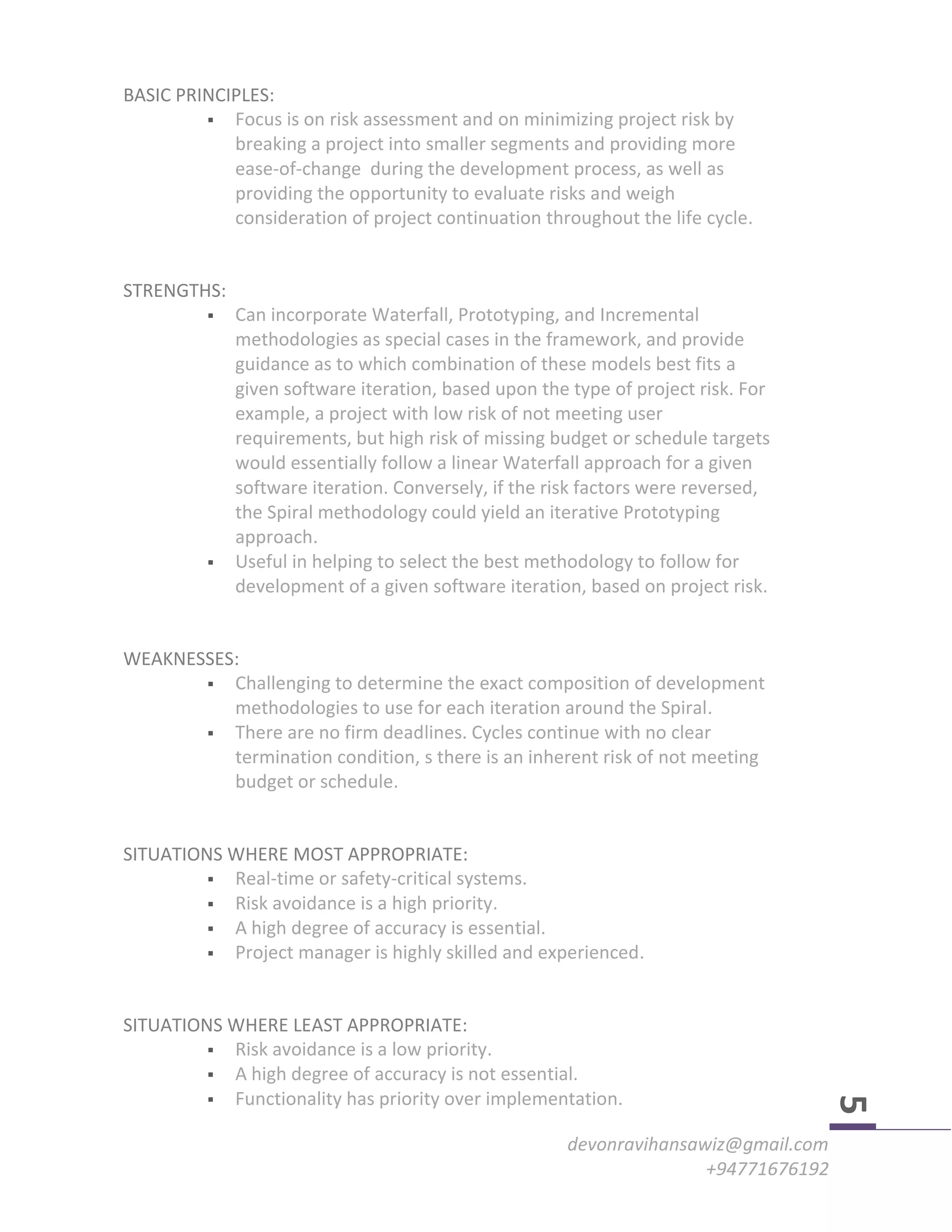 devonravihansawiz@gmail.com
+94771676192
5
BASIC PRINCIPLES:
 Focus is on risk assessment and on minimizing project risk by
breaking a project into smaller segments and providing more
ease-of-change during the development process, as well as
providing the opportunity to evaluate risks and weigh
consideration of project continuation throughout the life cycle.
STRENGTHS:
 Can incorporate Waterfall, Prototyping, and Incremental
methodologies as special cases in the framework, and provide
guidance as to which combination of these models best fits a
given software iteration, based upon the type of project risk. For
example, a project with low risk of not meeting user
requirements, but high risk of missing budget or schedule targets
would essentially follow a linear Waterfall approach for a given
software iteration. Conversely, if the risk factors were reversed,
the Spiral methodology could yield an iterative Prototyping
approach.
 Useful in helping to select the best methodology to follow for
development of a given software iteration, based on project risk.
WEAKNESSES:
 Challenging to determine the exact composition of development
methodologies to use for each iteration around the Spiral.
 There are no firm deadlines. Cycles continue with no clear
termination condition, s there is an inherent risk of not meeting
budget or schedule.
SITUATIONS WHERE MOST APPROPRIATE:
 Real-time or safety-critical systems.
 Risk avoidance is a high priority.
 A high degree of accuracy is essential.
 Project manager is highly skilled and experienced.
SITUATIONS WHERE LEAST APPROPRIATE:
 Risk avoidance is a low priority.
 A high degree of accuracy is not essential.
 Functionality has priority over implementation.
 