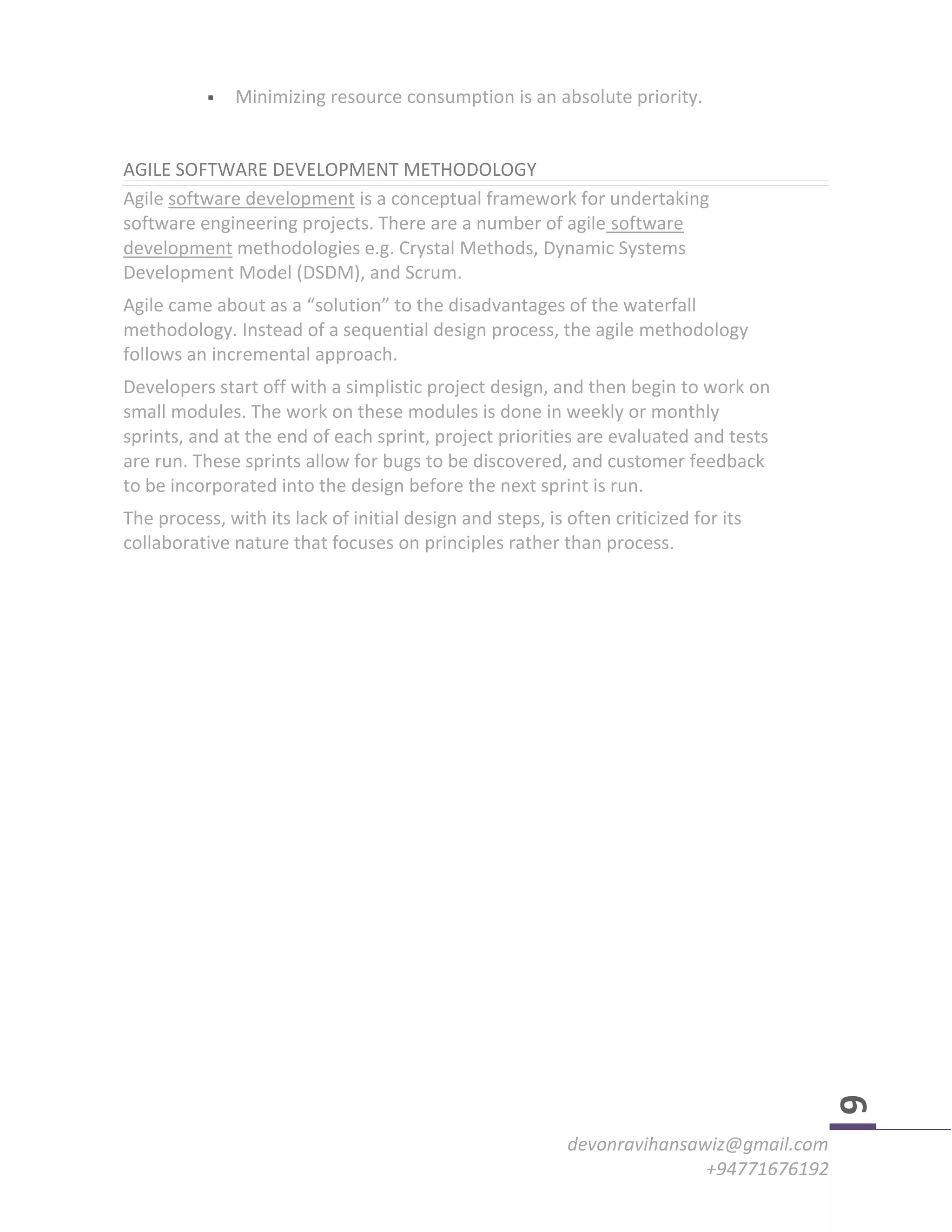 devonravihansawiz@gmail.com
+94771676192
6
 Minimizing resource consumption is an absolute priority.
AGILE SOFTWARE DEVELOPMENT METHODOLOGY
Agile software development is a conceptual framework for undertaking
software engineering projects. There are a number of agile software
development methodologies e.g. Crystal Methods, Dynamic Systems
Development Model (DSDM), and Scrum.
Agile came about as a “solution” to the disadvantages of the waterfall
methodology. Instead of a sequential design process, the agile methodology
follows an incremental approach.
Developers start off with a simplistic project design, and then begin to work on
small modules. The work on these modules is done in weekly or monthly
sprints, and at the end of each sprint, project priorities are evaluated and tests
are run. These sprints allow for bugs to be discovered, and customer feedback
to be incorporated into the design before the next sprint is run.
The process, with its lack of initial design and steps, is often criticized for its
collaborative nature that focuses on principles rather than process.
 
