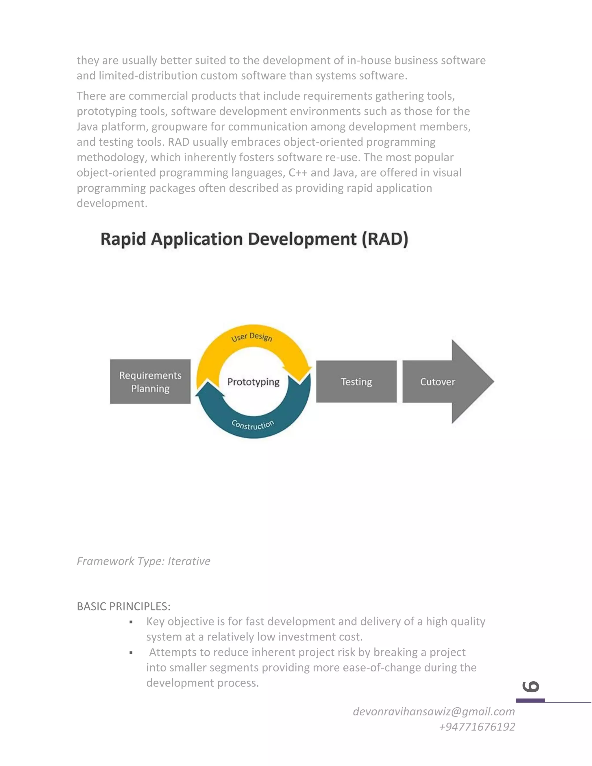 devonravihansawiz@gmail.com
+94771676192
9
they are usually better suited to the development of in-house business software
and limited-distribution custom software than systems software.
There are commercial products that include requirements gathering tools,
prototyping tools, software development environments such as those for the
Java platform, groupware for communication among development members,
and testing tools. RAD usually embraces object-oriented programming
methodology, which inherently fosters software re-use. The most popular
object-oriented programming languages, C++ and Java, are offered in visual
programming packages often described as providing rapid application
development.
Framework Type: Iterative
BASIC PRINCIPLES:
 Key objective is for fast development and delivery of a high quality
system at a relatively low investment cost.
 Attempts to reduce inherent project risk by breaking a project
into smaller segments providing more ease-of-change during the
development process.
 