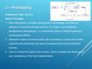 2 – Prototyping
Framework Type: Iterative
Basic Principles:
1. Not a standalone, complete development methodology, but rather an
approach to handling selected portions of a larger, more traditional
development methodology (i, e Incremental, Spiral, or Rapid Application
Development (RAD)).
2. Attempts to reduce inherent project risk by breaking a project into smaller
segments and providing more ease-of-change during the development
process.
3. User is involved throughout the process, which increases the likelihood of
user acceptance of the final implementation.
 