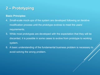 2 – Prototyping
Basic Principles:
4. Small-scale mock-ups of the system are developed following an iterative
modification process until the prototype evolves to meet the users’
requirements.
5. While most prototypes are developed with the expectation that they will be
discarded, it is possible in some cases to evolve from prototype to working
system.
6. A basic understanding of the fundamental business problem is necessary to
avoid solving the wrong problem.
 
