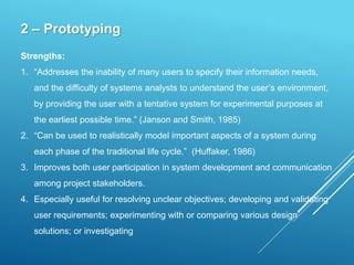 2 – Prototyping
Strengths:
1. “Addresses the inability of many users to specify their information needs,
and the difficulty of systems analysts to understand the user’s environment,
by providing the user with a tentative system for experimental purposes at
the earliest possible time.” (Janson and Smith, 1985)
2. “Can be used to realistically model important aspects of a system during
each phase of the traditional life cycle.” (Huffaker, 1986)
3. Improves both user participation in system development and communication
among project stakeholders.
4. Especially useful for resolving unclear objectives; developing and validating
user requirements; experimenting with or comparing various design
solutions; or investigating
 